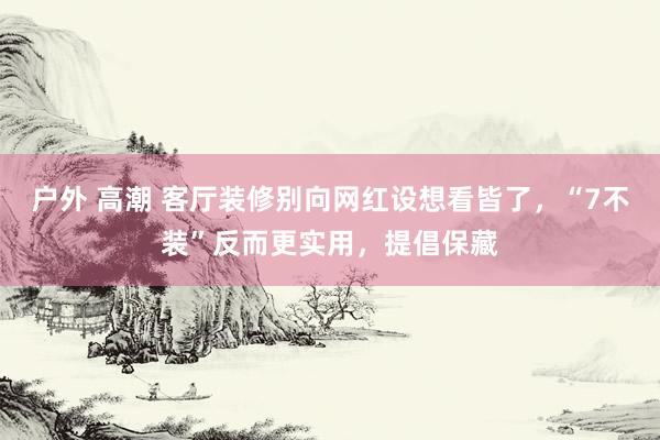 户外 高潮 客厅装修别向网红设想看皆了，“7不装”反而更实用，提倡保藏