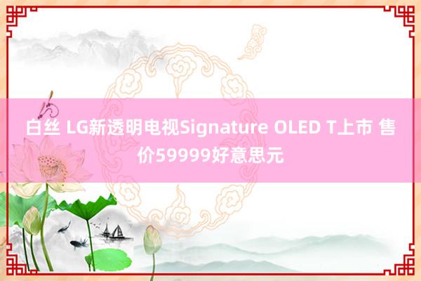 白丝 LG新透明电视Signature OLED T上市 售价59999好意思元