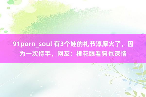 91porn_soul 有3个娃的礼节淳厚火了，因为一次持手，网友：桃花眼看狗也深情