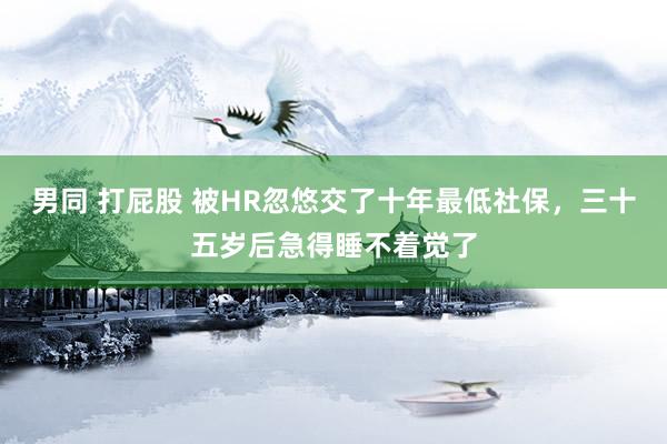 男同 打屁股 被HR忽悠交了十年最低社保，三十五岁后急得睡不着觉了