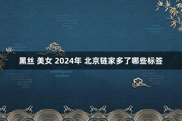 黑丝 美女 2024年 北京链家多了哪些标签