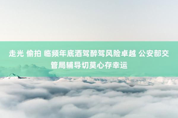 走光 偷拍 临频年底酒驾醉驾风险卓越 公安部交管局辅导切莫心存幸运