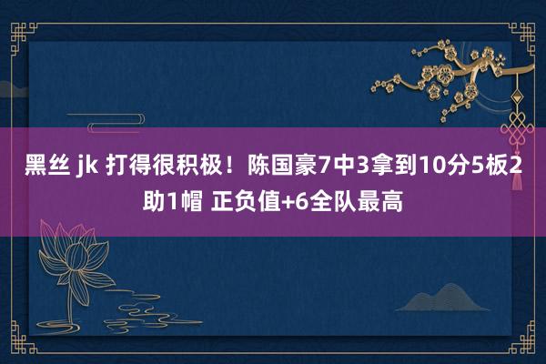 黑丝 jk 打得很积极！陈国豪7中3拿到10分5板2助1帽 正负值+6全队最高