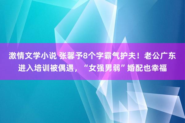 激情文学小说 张馨予8个字霸气护夫！老公广东进入培训被偶遇，“女强男弱”婚配也幸福