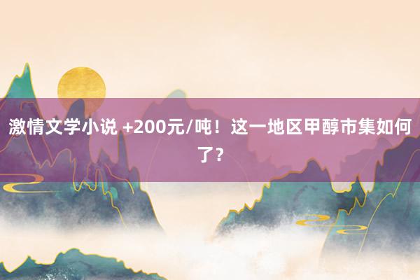 激情文学小说 +200元/吨！这一地区甲醇市集如何了？