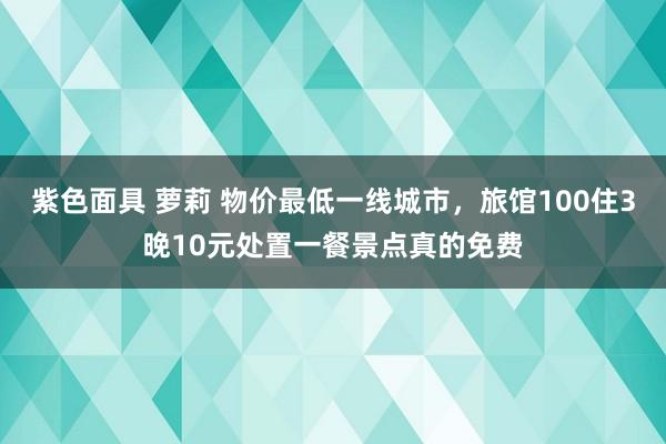 紫色面具 萝莉 物价最低一线城市，旅馆100住3晚10元处置一餐景点真的免费