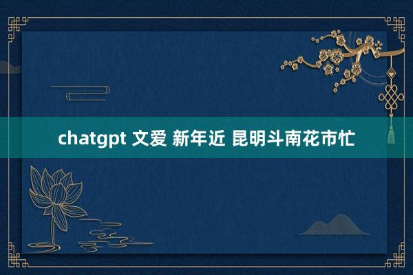 chatgpt 文爱 新年近 昆明斗南花市忙