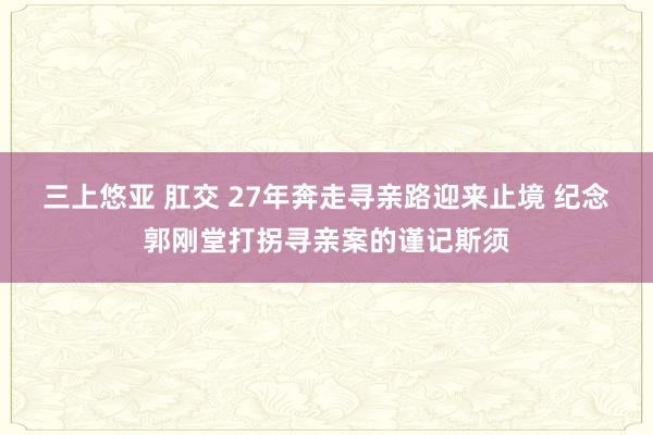 三上悠亚 肛交 27年奔走寻亲路迎来止境 纪念郭刚堂打拐寻亲案的谨记斯须