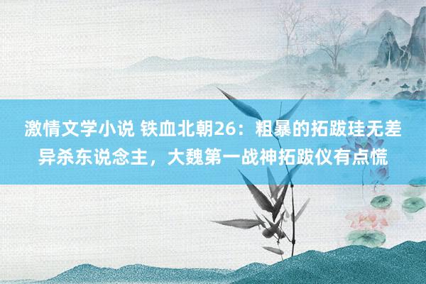 激情文学小说 铁血北朝26：粗暴的拓跋珪无差异杀东说念主，大魏第一战神拓跋仪有点慌