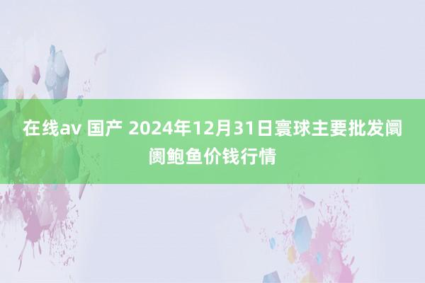 在线av 国产 2024年12月31日寰球主要批发阛阓鲍鱼价钱行情