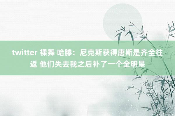 twitter 裸舞 哈滕：尼克斯获得唐斯是齐全往返 他们失去我之后补了一个全明星