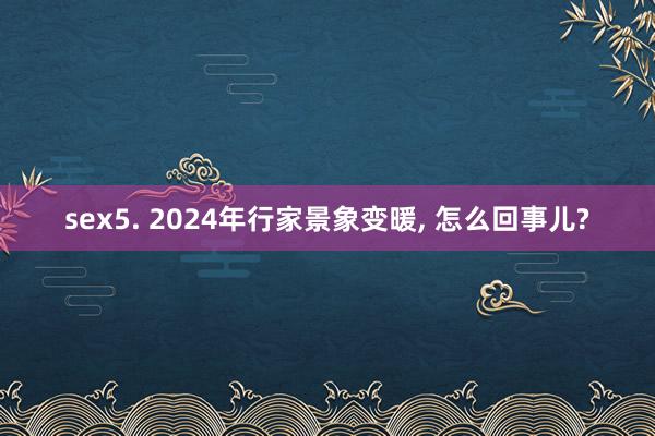 sex5. 2024年行家景象变暖， 怎么回事儿?