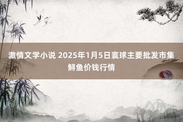 激情文学小说 2025年1月5日寰球主要批发市集鲟鱼价钱行情