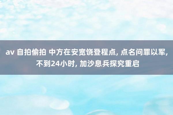 av 自拍偷拍 中方在安宽饶登程点， 点名问罪以军， 不到24小时， 加沙息兵探究重启