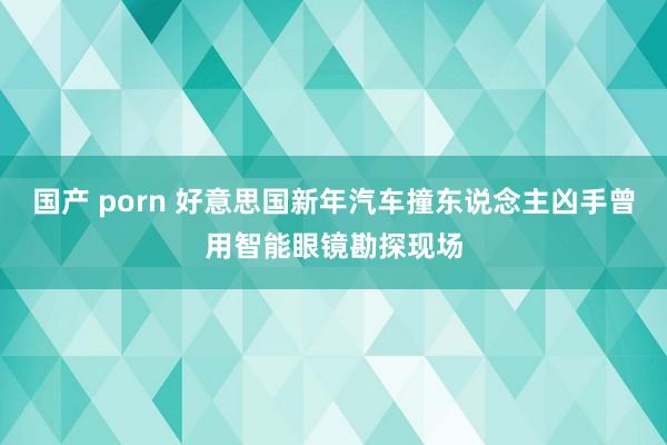 国产 porn 好意思国新年汽车撞东说念主凶手曾用智能眼镜勘探现场