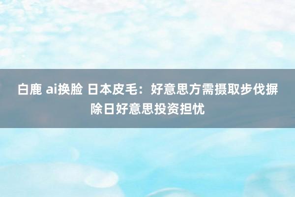 白鹿 ai换脸 日本皮毛：好意思方需摄取步伐摒除日好意思投资担忧