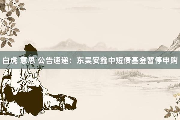 白虎 意思 公告速递：东吴安鑫中短债基金暂停申购